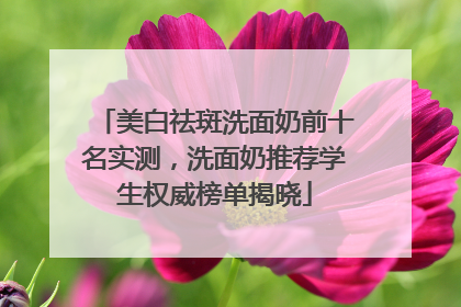 美白祛斑洗面奶前十名实测，洗面奶推荐学生权威榜单揭晓